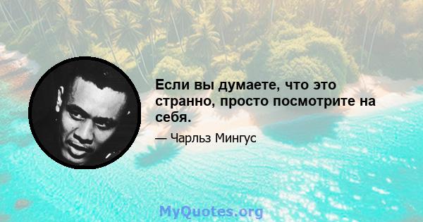 Если вы думаете, что это странно, просто посмотрите на себя.