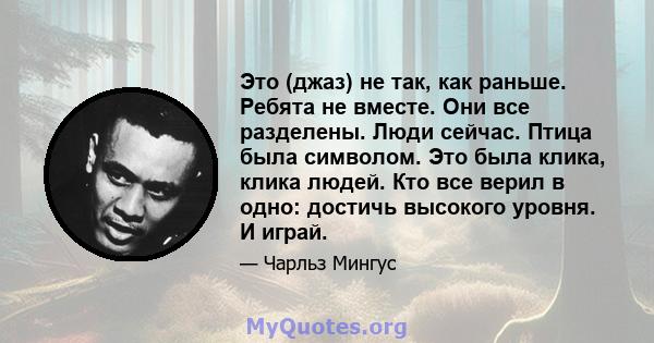 Это (джаз) не так, как раньше. Ребята не вместе. Они все разделены. Люди сейчас. Птица была символом. Это была клика, клика людей. Кто все верил в одно: достичь высокого уровня. И играй.