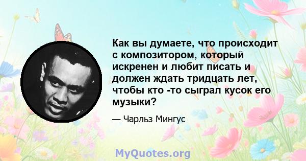 Как вы думаете, что происходит с композитором, который искренен и любит писать и должен ждать тридцать лет, чтобы кто -то сыграл кусок его музыки?