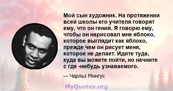 Мой сын художник. На протяжении всей школы его учителя говорят ему, что он гений. Я говорю ему, чтобы он нарисовал мне яблоко, которое выглядит как яблоко, прежде чем он рисует меня, которое не делает. Идите туда, куда