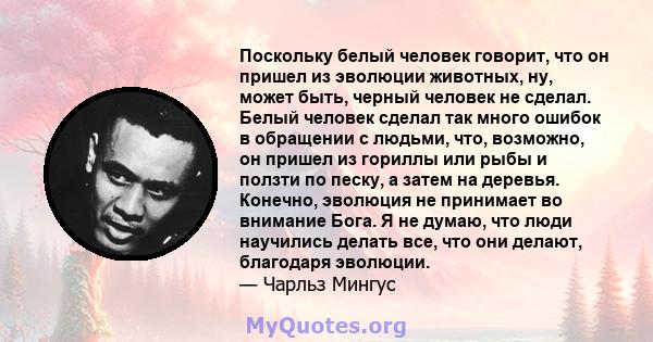 Поскольку белый человек говорит, что он пришел из эволюции животных, ну, может быть, черный человек не сделал. Белый человек сделал так много ошибок в обращении с людьми, что, возможно, он пришел из гориллы или рыбы и