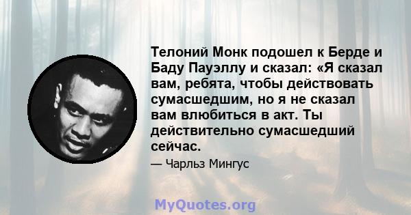 Телоний Монк подошел к Берде и Баду Пауэллу и сказал: «Я сказал вам, ребята, чтобы действовать сумасшедшим, но я не сказал вам влюбиться в акт. Ты действительно сумасшедший сейчас.