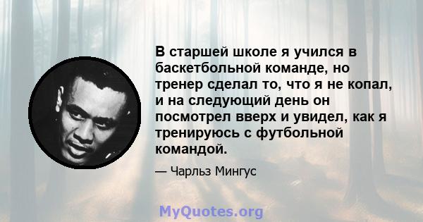 В старшей школе я учился в баскетбольной команде, но тренер сделал то, что я не копал, и на следующий день он посмотрел вверх и увидел, как я тренируюсь с футбольной командой.