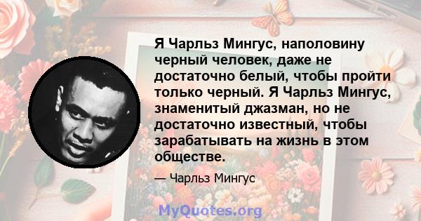 Я Чарльз Мингус, наполовину черный человек, даже не достаточно белый, чтобы пройти только черный. Я Чарльз Мингус, знаменитый джазман, но не достаточно известный, чтобы зарабатывать на жизнь в этом обществе.