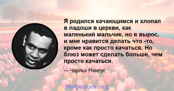 Я родился качающимся и хлопал в ладоши в церкви, как маленький мальчик, но я вырос, и мне нравится делать что -то, кроме как просто качаться. Но блюз может сделать больше, чем просто качаться.