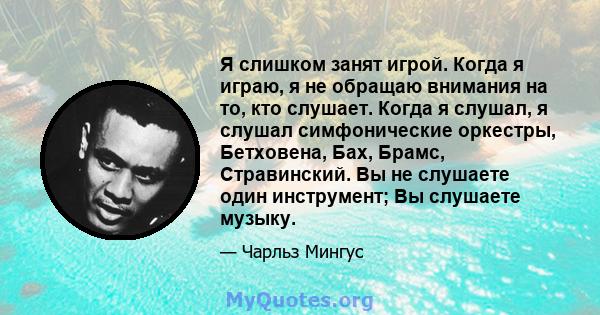 Я слишком занят игрой. Когда я играю, я не обращаю внимания на то, кто слушает. Когда я слушал, я слушал симфонические оркестры, Бетховена, Бах, Брамс, Стравинский. Вы не слушаете один инструмент; Вы слушаете музыку.