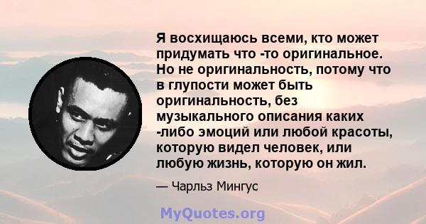 Я восхищаюсь всеми, кто может придумать что -то оригинальное. Но не оригинальность, потому что в глупости может быть оригинальность, без музыкального описания каких -либо эмоций или любой красоты, которую видел человек, 