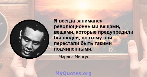 Я всегда занимался революционными вещами, вещами, которые предупредили бы людей, поэтому они перестали быть такими подчиненными.