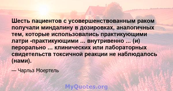 Шесть пациентов с усовершенствованным раком получали миндалину в дозировках, аналогичных тем, которые использовались практикующими латри -практикующими ... внутривенно ... (и) перорально ... клинических или лабораторных 