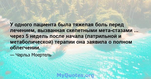 У одного пациента была тяжелая боль перед лечением, вызванная скелетными мета-стазами ... через 5 недель после начала (латрильной и метаболической) терапии она заявила о полном облегчении.