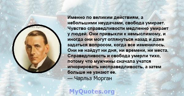 Именно по великим действиям, а небольшими неудачами, свобода умирает. Чувство справедливости медленно умирает у людей. Они привыкли к немыслимому, и иногда они могут оглянуться назад и даже задаться вопросом, когда все