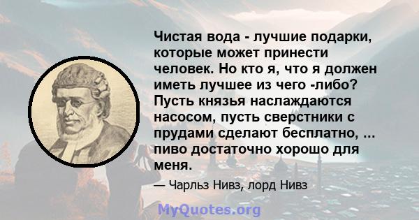 Чистая вода - лучшие подарки, которые может принести человек. Но кто я, что я должен иметь лучшее из чего -либо? Пусть князья наслаждаются насосом, пусть сверстники с прудами сделают бесплатно, ... пиво достаточно