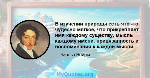 В изучении природы есть что -то чудесно мягкое, что прикрепляет имя каждому существу, мысль каждому имени, привязанность и воспоминания к каждой мысли.