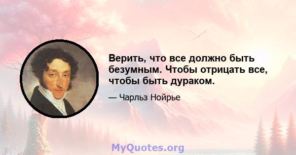 Верить, что все должно быть безумным. Чтобы отрицать все, чтобы быть дураком.