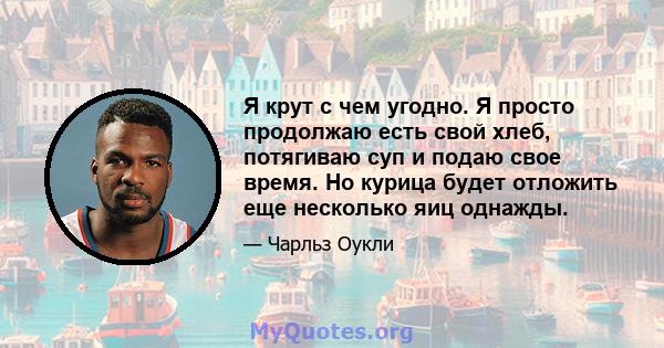 Я крут с чем угодно. Я просто продолжаю есть свой хлеб, потягиваю суп и подаю свое время. Но курица будет отложить еще несколько яиц однажды.