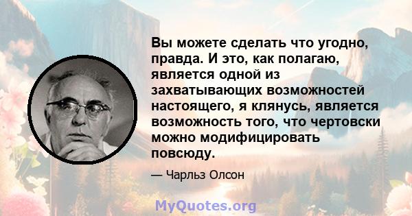 Вы можете сделать что угодно, правда. И это, как полагаю, является одной из захватывающих возможностей настоящего, я клянусь, является возможность того, что чертовски можно модифицировать повсюду.