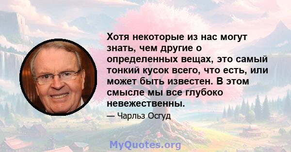 Хотя некоторые из нас могут знать, чем другие о определенных вещах, это самый тонкий кусок всего, что есть, или может быть известен. В этом смысле мы все глубоко невежественны.