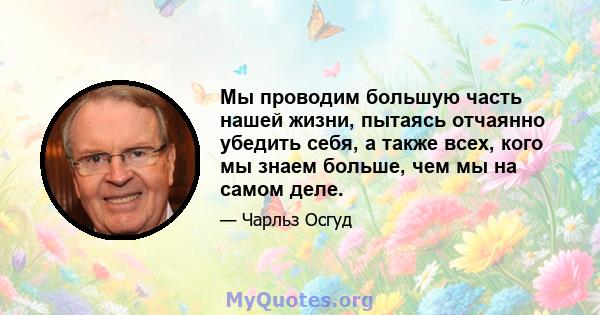 Мы проводим большую часть нашей жизни, пытаясь отчаянно убедить себя, а также всех, кого мы знаем больше, чем мы на самом деле.