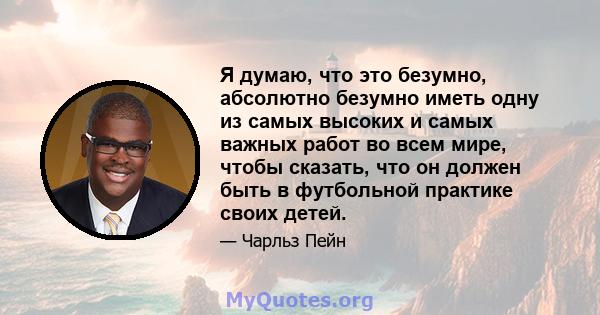 Я думаю, что это безумно, абсолютно безумно иметь одну из самых высоких и самых важных работ во всем мире, чтобы сказать, что он должен быть в футбольной практике своих детей.