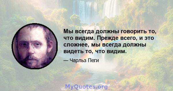 Мы всегда должны говорить то, что видим. Прежде всего, и это сложнее, мы всегда должны видеть то, что видим.