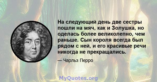 На следующий день две сестры пошли на мяч, как и Золушка, но оделась более великолепно, чем раньше. Сын короля всегда был рядом с ней, и его красивые речи никогда не прекращались.