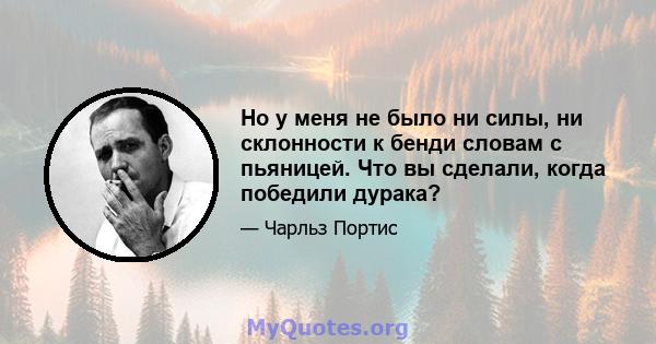 Но у меня не было ни силы, ни склонности к бенди словам с пьяницей. Что вы сделали, когда победили дурака?