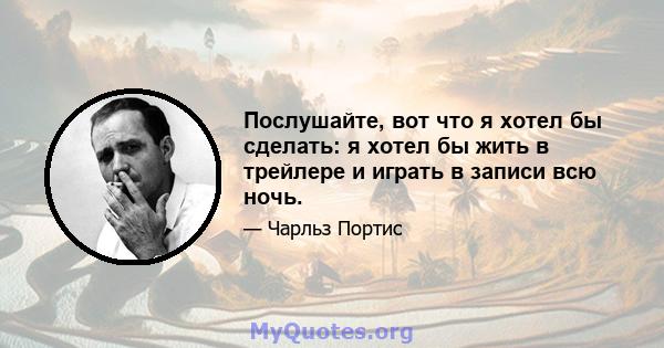 Послушайте, вот что я хотел бы сделать: я хотел бы жить в трейлере и играть в записи всю ночь.