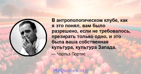 В антропологическом клубе, как я это понял, вам было разрешено, если не требовалось, презирать только одно, и это была ваша собственная культура, культура Запада.