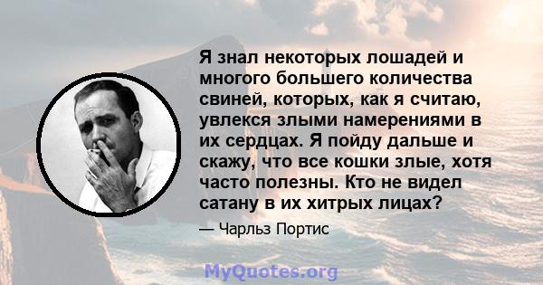 Я знал некоторых лошадей и многого большего количества свиней, которых, как я считаю, увлекся злыми намерениями в их сердцах. Я пойду дальше и скажу, что все кошки злые, хотя часто полезны. Кто не видел сатану в их