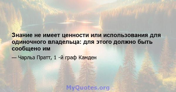 Знание не имеет ценности или использования для одиночного владельца: для этого должно быть сообщено им