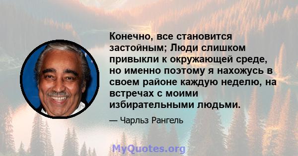 Конечно, все становится застойным; Люди слишком привыкли к окружающей среде, но именно поэтому я нахожусь в своем районе каждую неделю, на встречах с моими избирательными людьми.