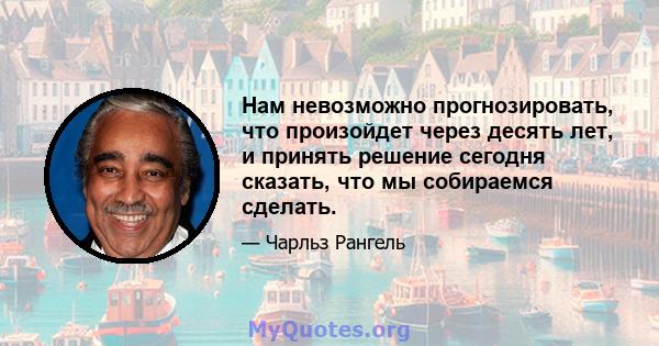 Нам невозможно прогнозировать, что произойдет через десять лет, и принять решение сегодня сказать, что мы собираемся сделать.