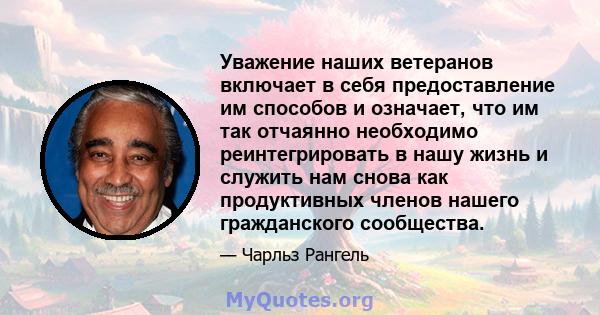 Уважение наших ветеранов включает в себя предоставление им способов и означает, что им так отчаянно необходимо реинтегрировать в нашу жизнь и служить нам снова как продуктивных членов нашего гражданского сообщества.