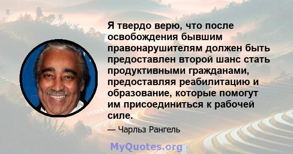 Я твердо верю, что после освобождения бывшим правонарушителям должен быть предоставлен второй шанс стать продуктивными гражданами, предоставляя реабилитацию и образование, которые помогут им присоединиться к рабочей