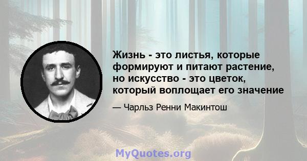 Жизнь - это листья, которые формируют и питают растение, но искусство - это цветок, который воплощает его значение