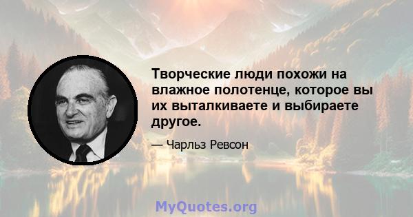 Творческие люди похожи на влажное полотенце, которое вы их выталкиваете и выбираете другое.