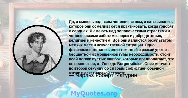 Да, я смеюсь над всем человечеством, и навязывание, которое они осмеливаются практиковать, когда говорят о сердцах. Я смеюсь над человеческими страстями и человеческими заботами, порок и добродетелью, религией и