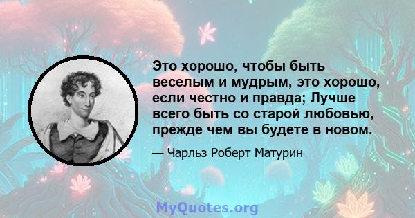 Это хорошо, чтобы быть веселым и мудрым, это хорошо, если честно и правда; Лучше всего быть со старой любовью, прежде чем вы будете в новом.