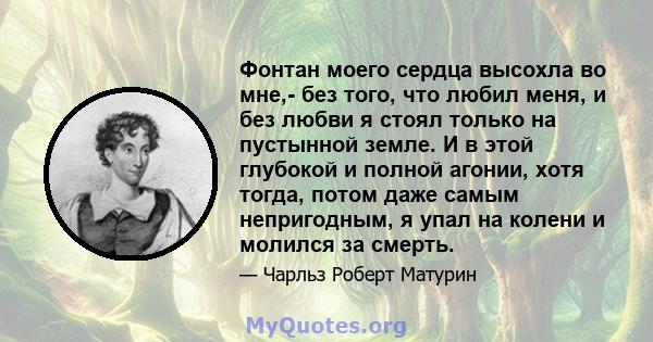 Фонтан моего сердца высохла во мне,- без того, что любил меня, и без любви я стоял только на пустынной земле. И в этой глубокой и полной агонии, хотя тогда, потом даже самым непригодным, я упал на колени и молился за