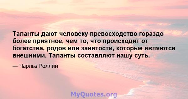 Таланты дают человеку превосходство гораздо более приятное, чем то, что происходит от богатства, родов или занятости, которые являются внешними. Таланты составляют нашу суть.