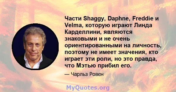 Части Shaggy, Daphne, Freddie и Velma, которую играют Линда Карделлини, являются знаковыми и не очень ориентированными на личность, поэтому не имеет значения, кто играет эти роли, но это правда, что Мэтью прибил его.