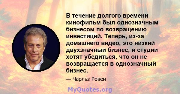 В течение долгого времени кинофильм был однозначным бизнесом по возвращению инвестиций. Теперь, из-за домашнего видео, это низкий двухзначный бизнес, и студии хотят убедиться, что он не возвращается в однозначный бизнес.