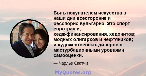 Быть покупателем искусства в наши дни всесторонне и бесспорно вульгарно. Это спорт евротраши, хедж-финансирования, хедонитов; модных олигархов и нефтяников; и художественных дилеров с мастурбационными уровнями