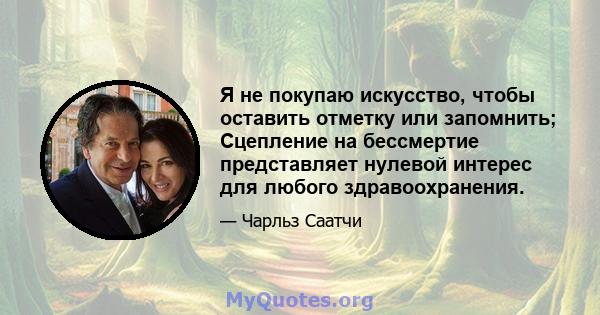 Я не покупаю искусство, чтобы оставить отметку или запомнить; Сцепление на бессмертие представляет нулевой интерес для любого здравоохранения.