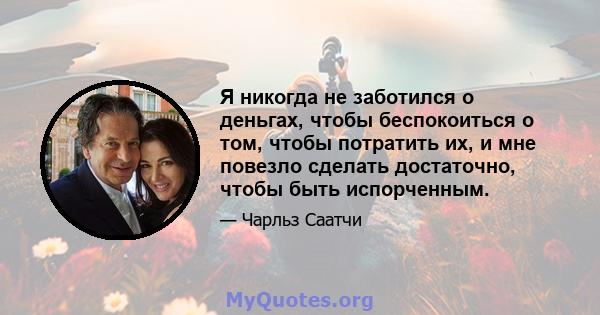 Я никогда не заботился о деньгах, чтобы беспокоиться о том, чтобы потратить их, и мне повезло сделать достаточно, чтобы быть испорченным.