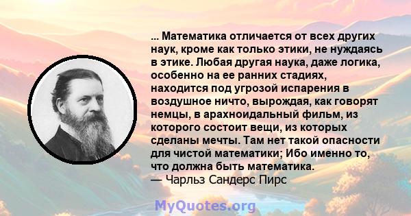 ... Математика отличается от всех других наук, кроме как только этики, не нуждаясь в этике. Любая другая наука, даже логика, особенно на ее ранних стадиях, находится под угрозой испарения в воздушное ничто, вырождая,