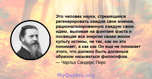 Это человек науки, стремящийся регенерировать каждое свое мнение, рационализированную каждую свою идею, выпивая на фонтане факта и посвящая все энергии своей жизни культу истины, не так, как он это понимает, а как как