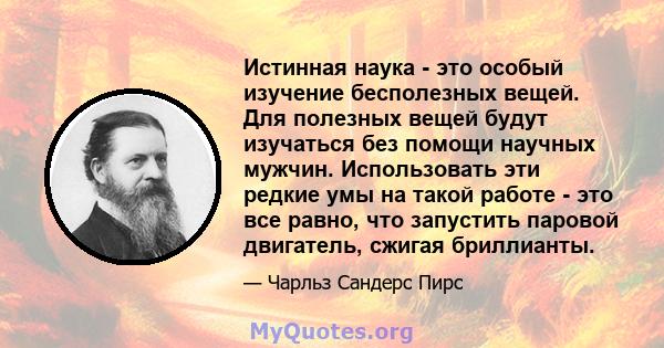 Истинная наука - это особый изучение бесполезных вещей. Для полезных вещей будут изучаться без помощи научных мужчин. Использовать эти редкие умы на такой работе - это все равно, что запустить паровой двигатель, сжигая