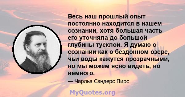 Весь наш прошлый опыт постоянно находится в нашем сознании, хотя большая часть его уточняла до большой глубины тусклой. Я думаю о сознании как о бездонном озере, чьи воды кажутся прозрачными, но мы можем ясно видеть, но 