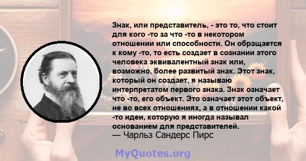 Знак, или представитель, - это то, что стоит для кого -то за что -то в некотором отношении или способности. Он обращается к кому -то, то есть создает в сознании этого человека эквивалентный знак или, возможно, более